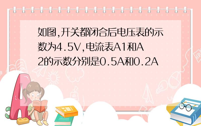 如图,开关都闭合后电压表的示数为4.5V,电流表A1和A2的示数分别是0.5A和0.2A