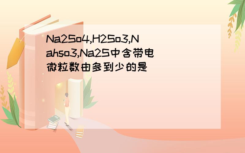 Na2So4,H2So3,Nahso3,Na2S中含带电微粒数由多到少的是