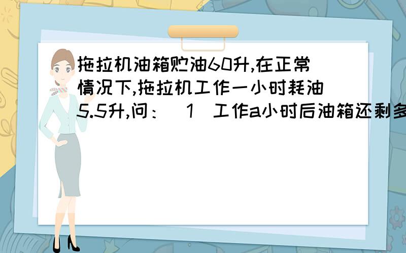 拖拉机油箱贮油60升,在正常情况下,拖拉机工作一小时耗油5.5升,问：（1）工作a小时后油箱还剩多少油?