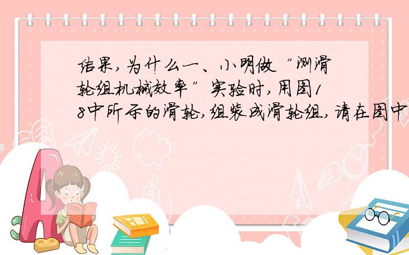 结果,为什么一、小明做“测滑轮组机械效率”实验时,用图18中所示的滑轮,组装成滑轮组,请在图中画出使用该滑轮组时最省力的