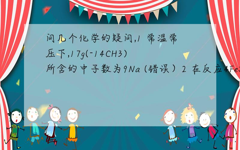 问几个化学的疑问,1 常温常压下,17g(-14CH3)所含的中子数为9Na (错误）2 在反应4FeS2+11O2=(