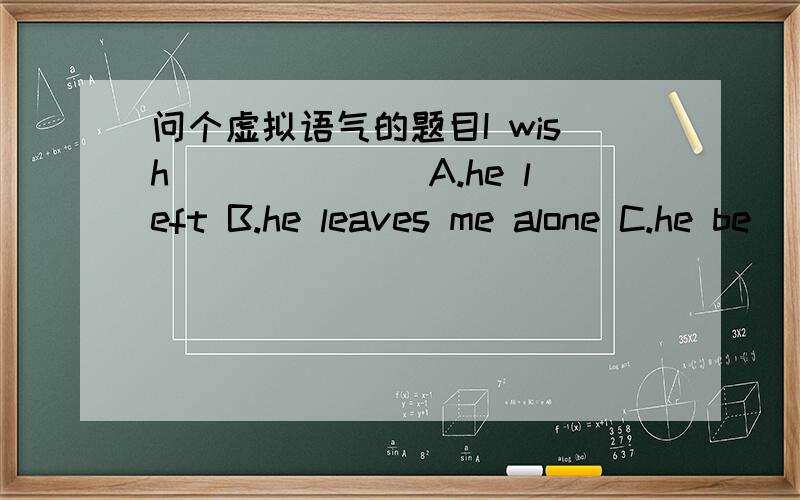 问个虚拟语气的题目I wish_______A.he left B.he leaves me alone C.he be