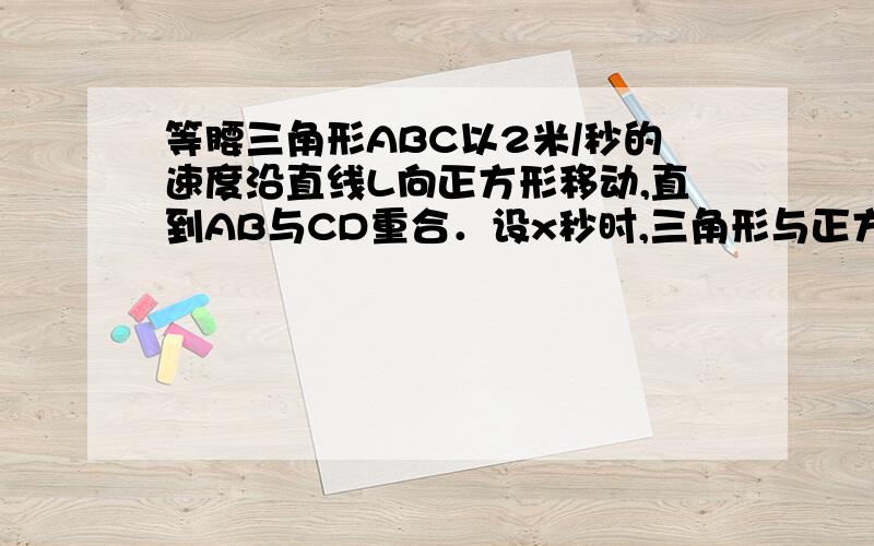 等腰三角形ABC以2米/秒的速度沿直线L向正方形移动,直到AB与CD重合．设x秒时,三角形与正方形重叠部分的面积为ym2