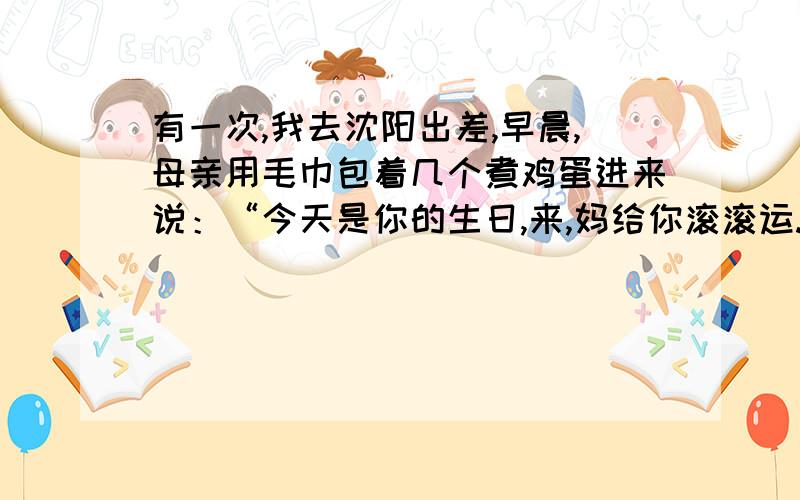 有一次,我去沈阳出差,早晨,母亲用毛巾包着几个煮鸡蛋进来说：“今天是你的生日,来,妈给你滚滚运.”我犹若回到童年,转过身