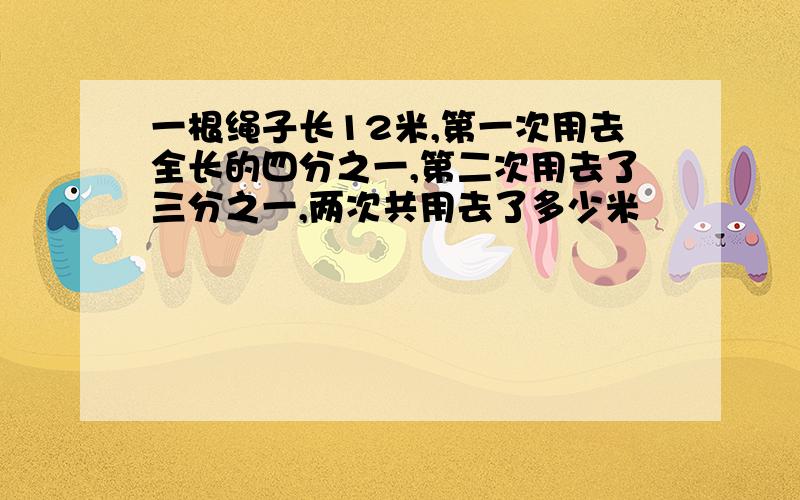 一根绳子长12米,第一次用去全长的四分之一,第二次用去了三分之一,两次共用去了多少米