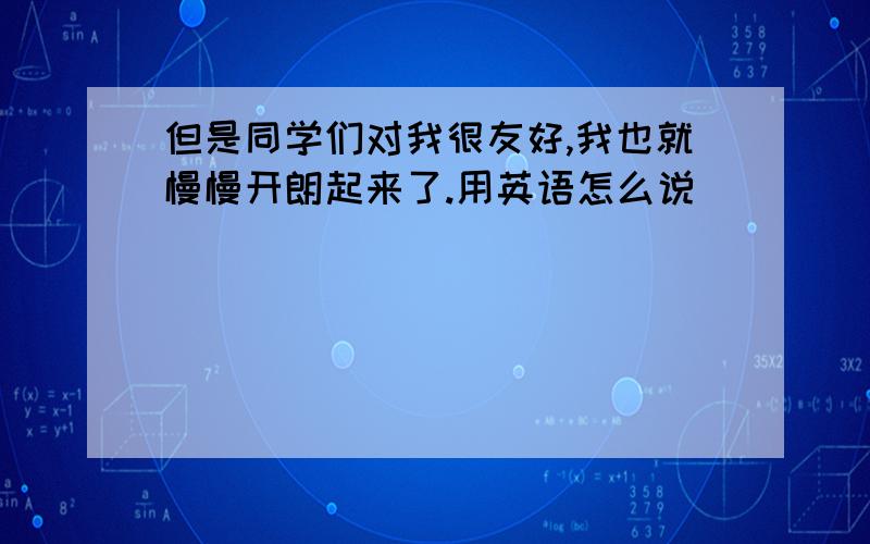 但是同学们对我很友好,我也就慢慢开朗起来了.用英语怎么说