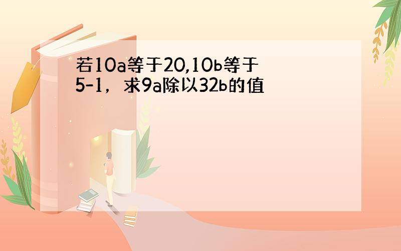 若10a等于20,10b等于5-1，求9a除以32b的值