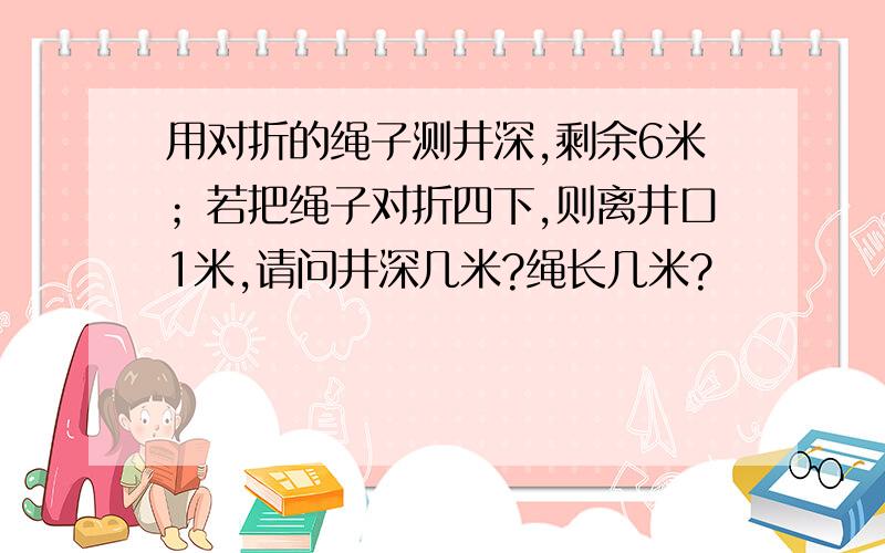 用对折的绳子测井深,剩余6米；若把绳子对折四下,则离井口1米,请问井深几米?绳长几米?