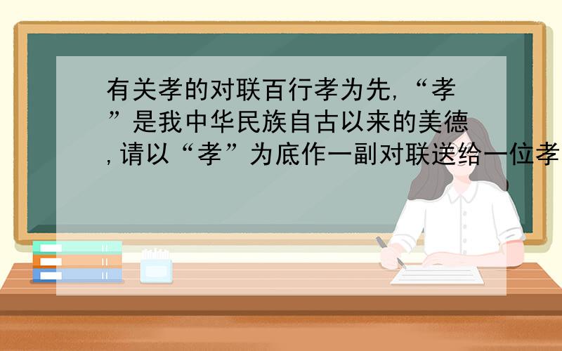 有关孝的对联百行孝为先,“孝”是我中华民族自古以来的美德,请以“孝”为底作一副对联送给一位孝子.要求自创!