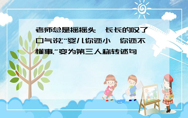 老师总是摇摇头,长长的叹了一口气说:“婴儿你还小,你还不懂事.”变为第三人称转述句