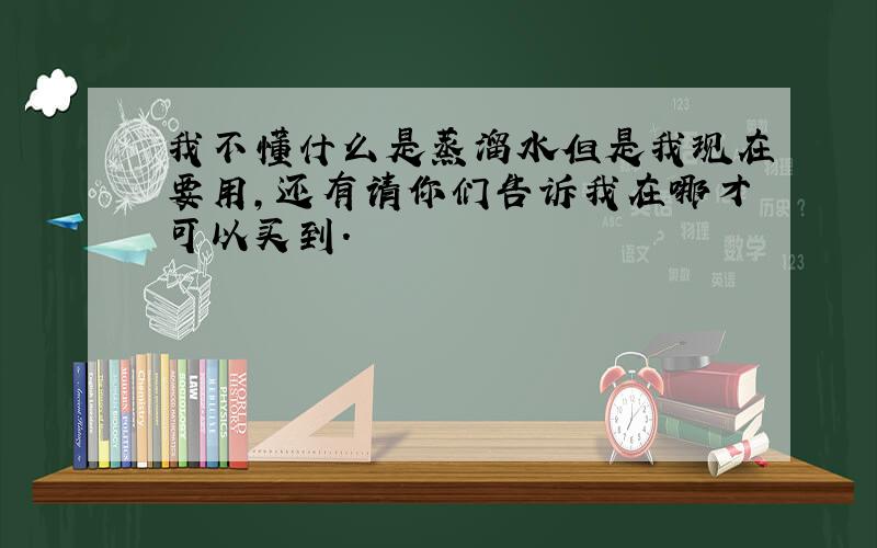 我不懂什么是蒸溜水但是我现在要用,还有请你们告诉我在哪才可以买到.