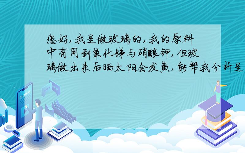 您好,我是做玻璃的,我的原料中有用到氧化锑与硝酸钾,但玻璃做出来后晒太阳会发黄,能帮我分析是什么原因吗?