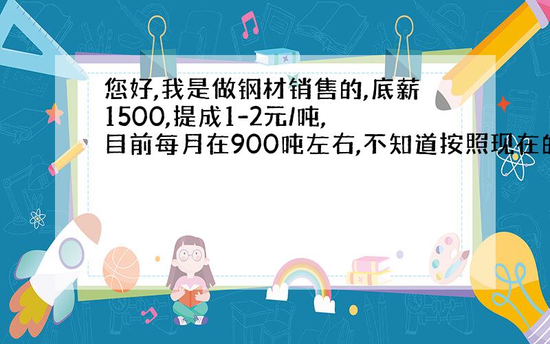 您好,我是做钢材销售的,底薪1500,提成1-2元/吨,目前每月在900吨左右,不知道按照现在的行情,继续坚持