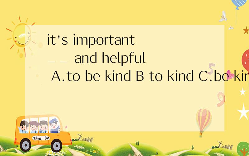 it's important__ and helpful A.to be kind B to kind C.be kin