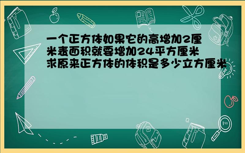 一个正方体如果它的高增加2厘米表面积就要增加24平方厘米求原来正方体的体积是多少立方厘米