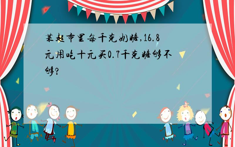 某超市里每千克奶糖,16.8元用吃十元买0.7千克糖够不够?