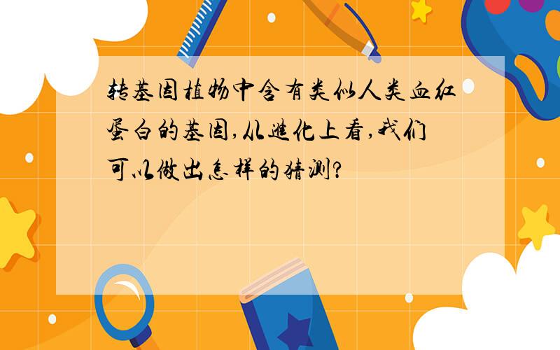 转基因植物中含有类似人类血红蛋白的基因,从进化上看,我们可以做出怎样的猜测?