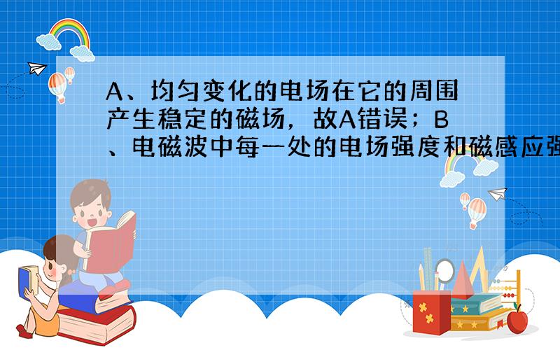 A、均匀变化的电场在它的周围产生稳定的磁场，故A错误；B、电磁波中每一处的电场强度和磁感应强度总是互相垂直，且