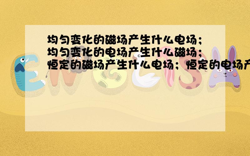 均匀变化的磁场产生什么电场；均匀变化的电场产生什么磁场；恒定的磁场产生什么电场；恒定的电场产生什么