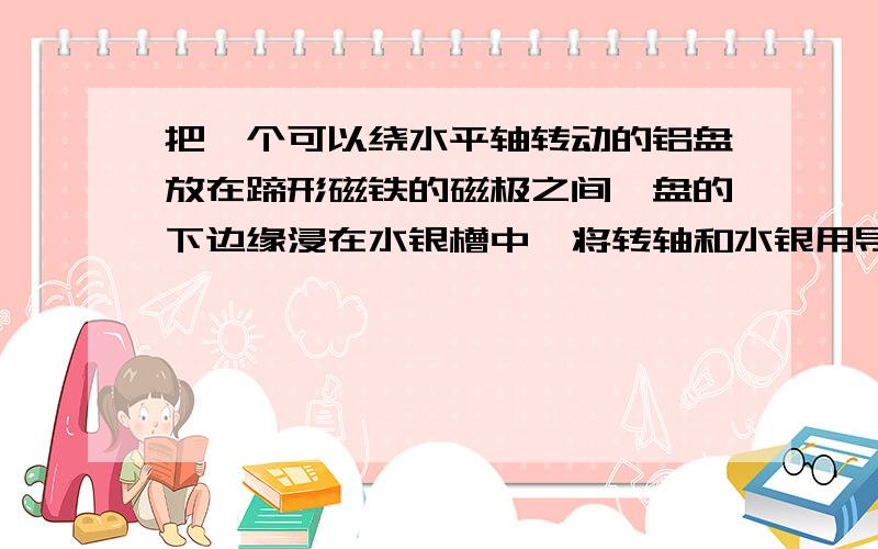 把一个可以绕水平轴转动的铝盘放在蹄形磁铁的磁极之间,盘的下边缘浸在水银槽中,将转轴和水银用导线直接在电源的两极上,则&n