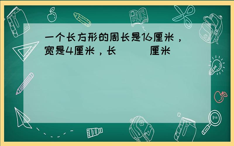 一个长方形的周长是16厘米，宽是4厘米，长___厘米．