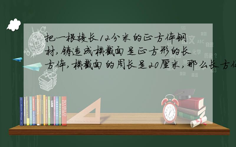 把一根棱长12分米的正方体钢材,铸造成横截面是正方形的长方体,横截面的周长是20厘米,那么长方体的长是多少米?