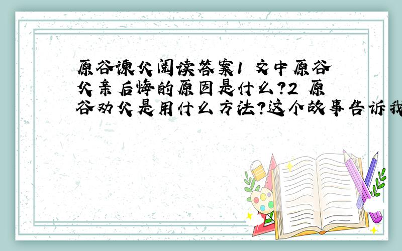 原谷谏父阅读答案1 文中原谷父亲后悔的原因是什么?2 原谷劝父是用什么方法?这个故事告诉我们什么道理?