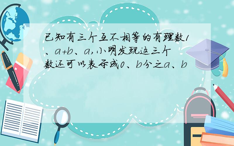 已知有三个互不相等的有理数1、a+b、a,小明发现这三个数还可以表示成0、b分之a、b