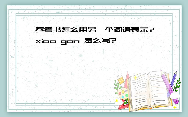 参考书怎么用另一个词语表示?xiao gan 怎么写?