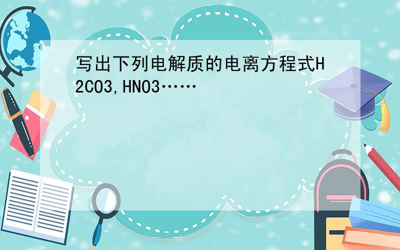 写出下列电解质的电离方程式H2CO3,HNO3……