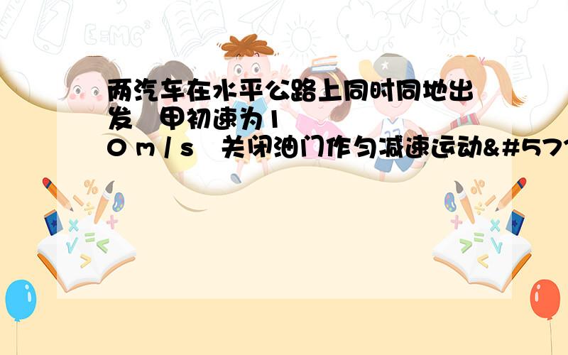 两汽车在水平公路上同时同地出发甲初速为10 m / s关闭油门作匀减速运动