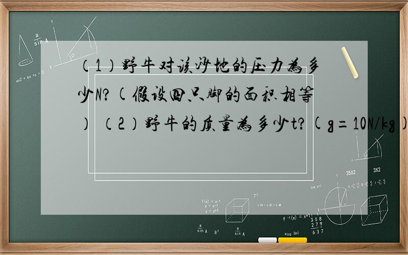 （1）野牛对该沙地的压力为多少N?(假设四只脚的面积相等） （2）野牛的质量为多少t?(g=10N/kg)要过程