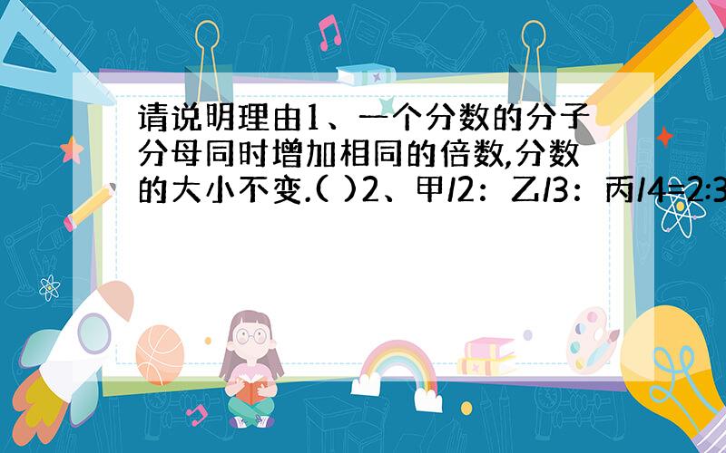 请说明理由1、一个分数的分子分母同时增加相同的倍数,分数的大小不变.( )2、甲/2：乙/3：丙/4=2:3:4 ( )