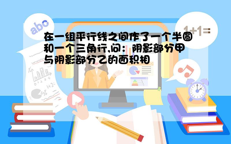 在一组平行线之间作了一个半圆和一个三角行,问：阴影部分甲与阴影部分乙的面积相