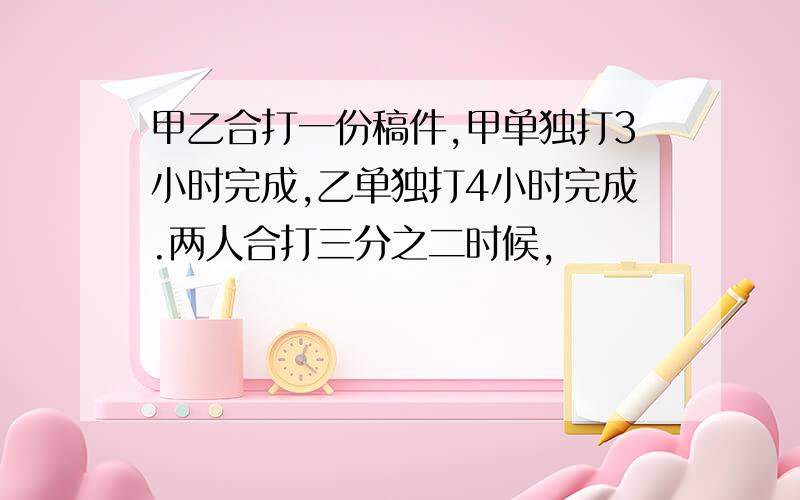 甲乙合打一份稿件,甲单独打3小时完成,乙单独打4小时完成.两人合打三分之二时候,