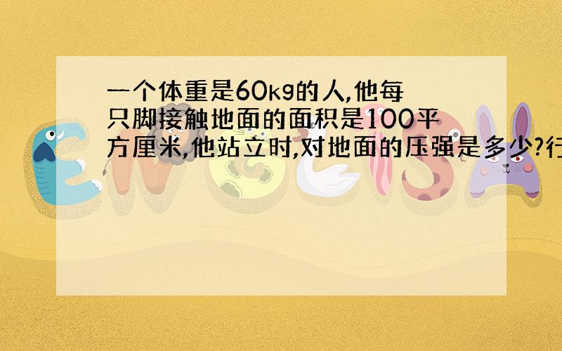 一个体重是60kg的人,他每只脚接触地面的面积是100平方厘米,他站立时,对地面的压强是多少?行走是,对地面的压强是多少