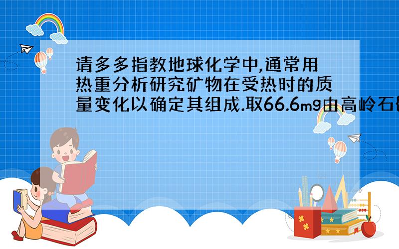 请多多指教地球化学中,通常用热重分析研究矿物在受热时的质量变化以确定其组成.取66.6mg由高岭石{Al4Si4O10(