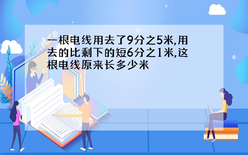 一根电线用去了9分之5米,用去的比剩下的短6分之1米,这根电线原来长多少米