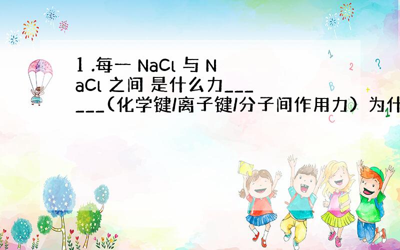 1 .每一 NaCl 与 NaCl 之间 是什么力______(化学键/离子键/分子间作用力）为什么 _____