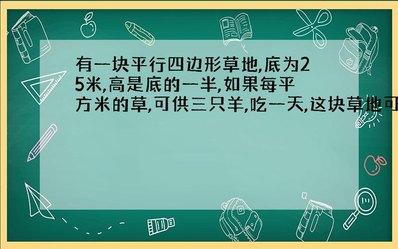 有一块平行四边形草地,底为25米,高是底的一半,如果每平方米的草,可供三只羊,吃一天,这块草地可供多少只羊吃一天?