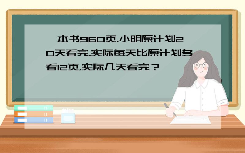 一本书960页，小明原计划20天看完，实际每天比原计划多看12页，实际几天看完？