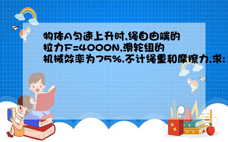 物体A匀速上升时,绳自由端的拉力F=4000N,滑轮组的机械效率为75%.不计绳重和摩擦力,求:1物体A受到重力G