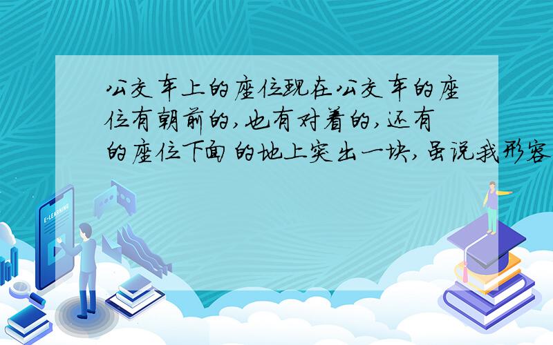 公交车上的座位现在公交车的座位有朝前的,也有对着的,还有的座位下面的地上突出一块,虽说我形容的不是很准确,但是常坐公交车