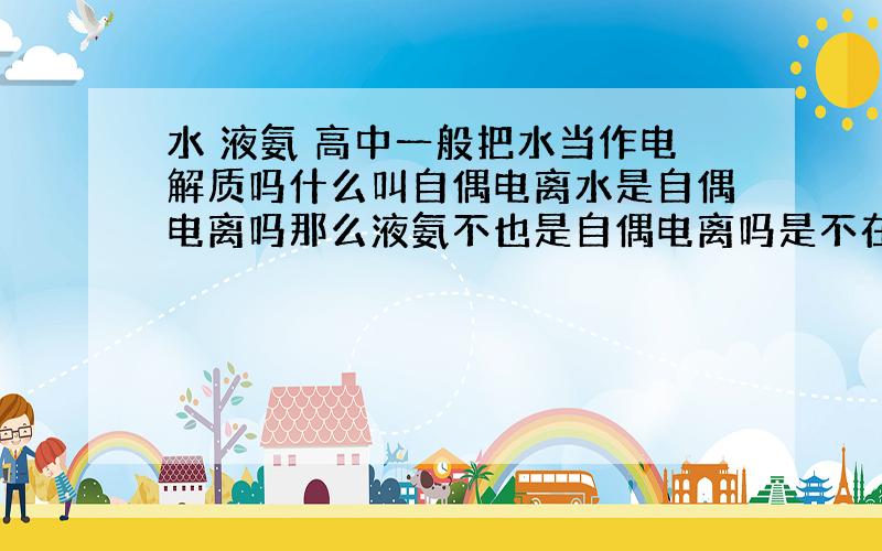 水 液氨 高中一般把水当作电解质吗什么叫自偶电离水是自偶电离吗那么液氨不也是自偶电离吗是不在高中不认为它是电解质自偶电离