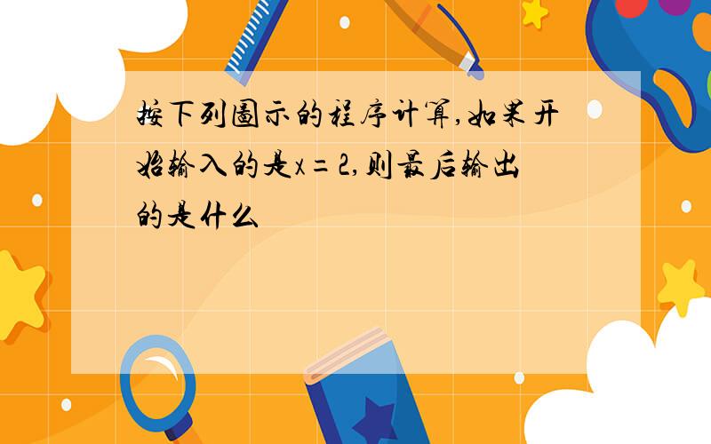 按下列图示的程序计算,如果开始输入的是x=2,则最后输出的是什么