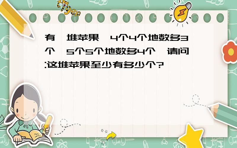 有一堆苹果,4个4个地数多3个,5个5个地数多4个,请问:这堆苹果至少有多少个?