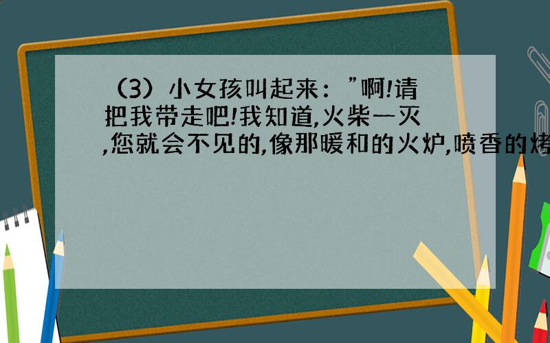 （3）小女孩叫起来：”啊!请把我带走吧!我知道,火柴一灭,您就会不见的,像那暖和的火炉,喷香的烤鹅,美丽的圣诞树一个样,