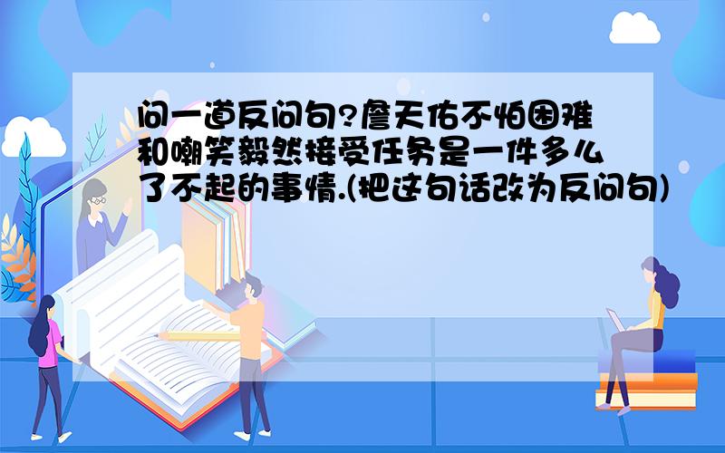 问一道反问句?詹天佑不怕困难和嘲笑毅然接受任务是一件多么了不起的事情.(把这句话改为反问句)