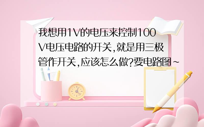 我想用1V的电压来控制100V电压电路的开关,就是用三极管作开关,应该怎么做?要电路图~