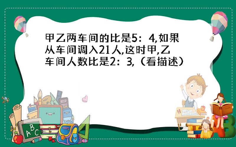 甲乙两车间的比是5：4,如果从车间调入21人,这时甲,乙车间人数比是2：3,（看描述）